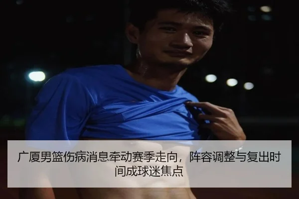 广厦男篮伤病消息牵动赛季走向，阵容调整与复出时间成球迷焦点